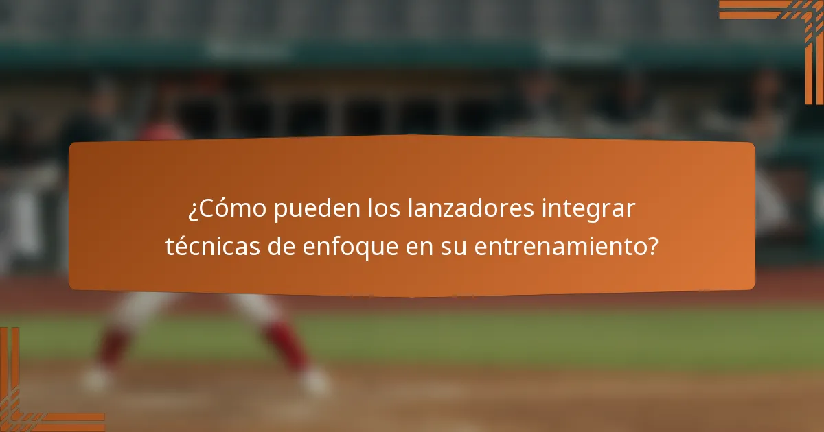 ¿Cómo pueden los lanzadores integrar técnicas de enfoque en su entrenamiento?